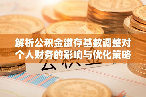 准格尔旗解析公积金缴存基数调整对个人财务的影响与优化策略