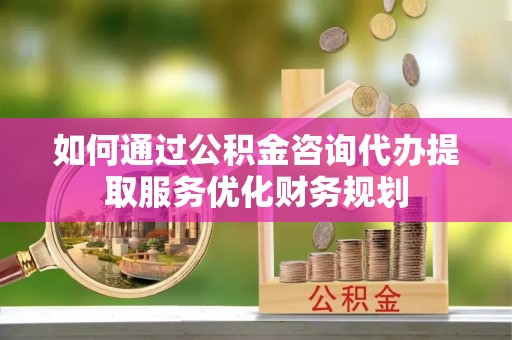 准格尔旗如何通过公积金咨询代办提取服务优化财务规划