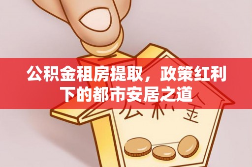 准格尔旗公积金租房提取，政策红利下的都市安居之道
