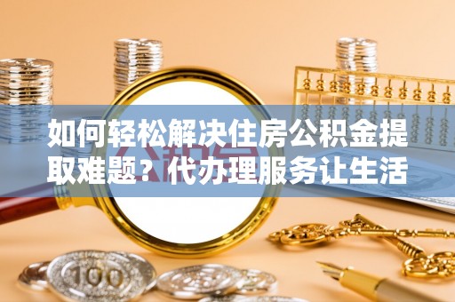 准格尔旗如何轻松解决住房公积金提取难题？代办理服务让生活更简单