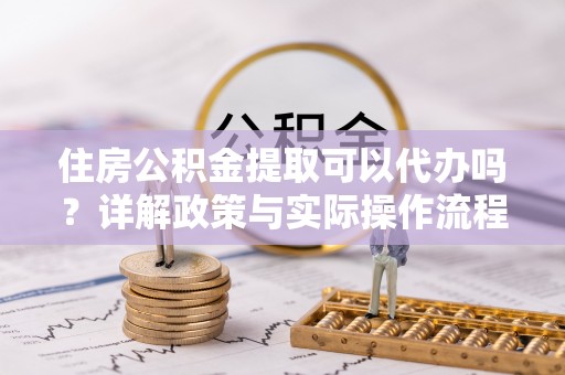准格尔旗住房公积金提取可以代办吗？详解政策与实际操作流程