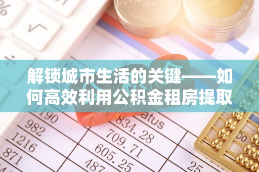 准格尔旗解锁城市生活的关键——如何高效利用公积金租房提取实现居住自由