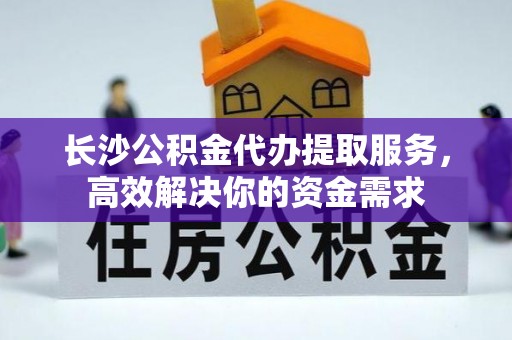 准格尔旗长沙公积金代办提取服务，高效解决你的资金需求
