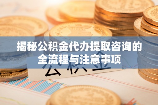准格尔旗揭秘公积金代办提取咨询的全流程与注意事项