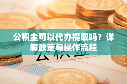 准格尔旗公积金可以代办提取吗？详解政策与操作流程