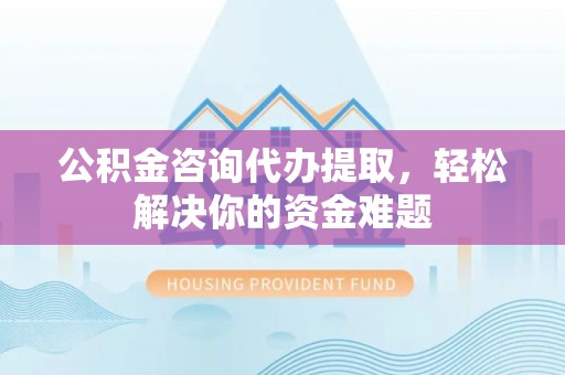 准格尔旗公积金咨询代办提取，轻松解决你的资金难题