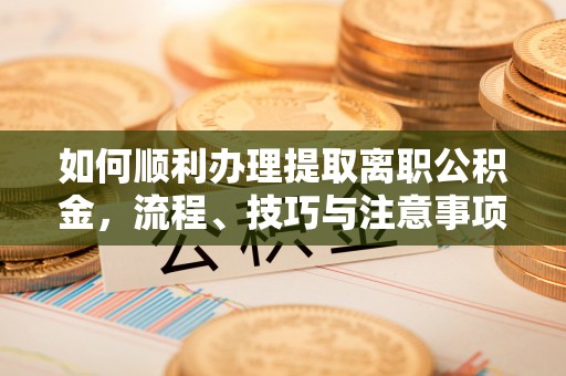 准格尔旗如何顺利办理提取离职公积金，流程、技巧与注意事项全解析