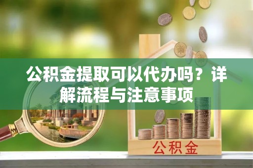 准格尔旗公积金提取可以代办吗？详解流程与注意事项
