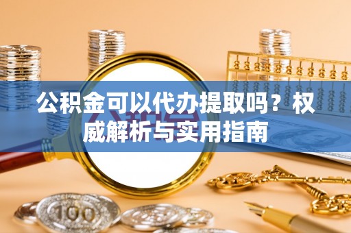 准格尔旗公积金可以代办提取吗？权威解析与实用指南