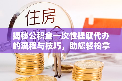准格尔旗揭秘公积金一次性提取代办的流程与技巧，助您轻松拿钱！