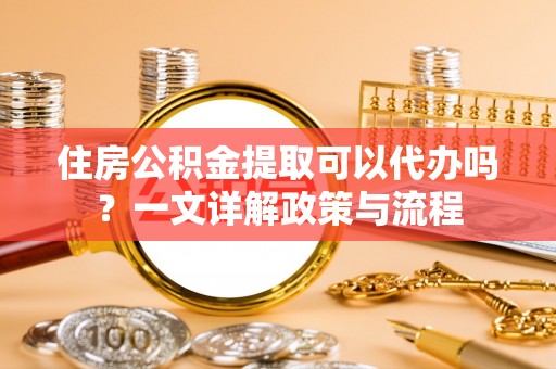 准格尔旗住房公积金提取可以代办吗？一文详解政策与流程