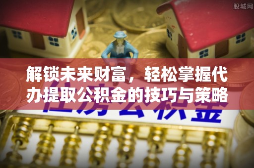 准格尔旗解锁未来财富，轻松掌握代办提取公积金的技巧与策略