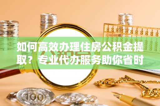 准格尔旗如何高效办理住房公积金提取？专业代办服务助你省时省力