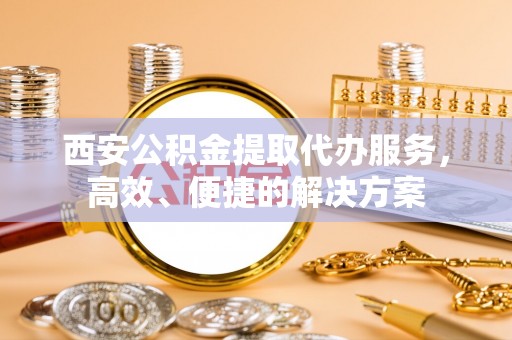 准格尔旗西安公积金提取代办服务，高效、便捷的解决方案