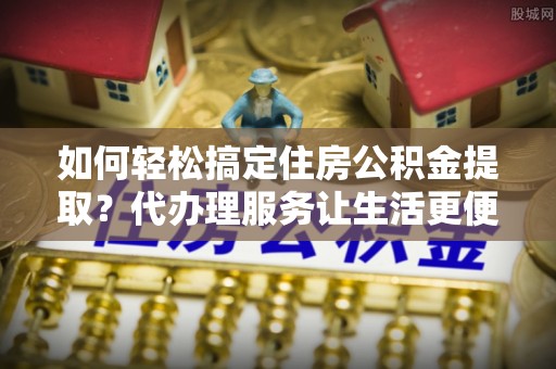 准格尔旗如何轻松搞定住房公积金提取？代办理服务让生活更便捷！