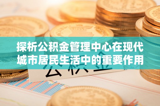 准格尔旗探析公积金管理中心在现代城市居民生活中的重要作用