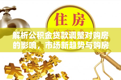 准格尔旗解析公积金贷款调整对购房的影响，市场新趋势与购房者策略