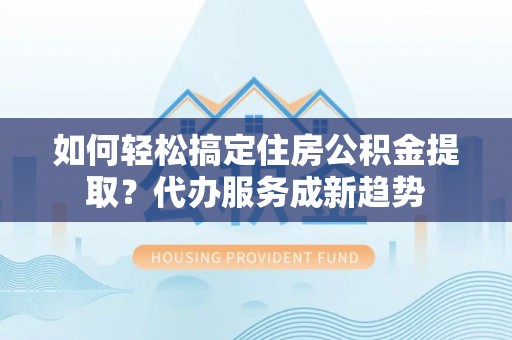 准格尔旗如何轻松搞定住房公积金提取？代办服务成新趋势