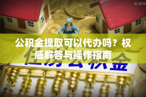 准格尔旗公积金提取可以代办吗？权威解答与操作指南