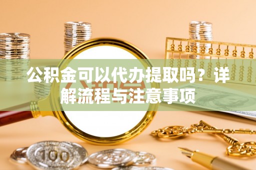 准格尔旗公积金可以代办提取吗？详解流程与注意事项