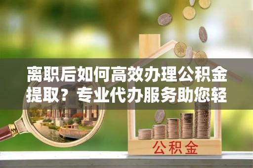 准格尔旗离职后如何高效办理公积金提取？专业代办服务助您轻松搞定