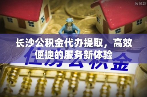 准格尔旗长沙公积金代办提取，高效便捷的服务新体验