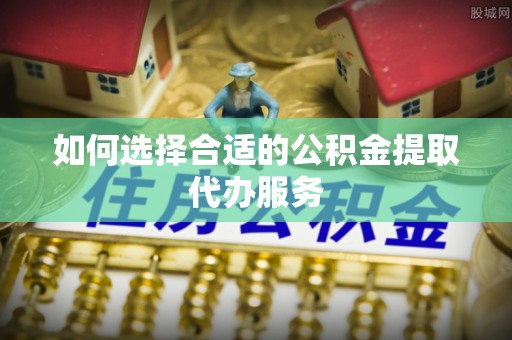 准格尔旗如何选择合适的公积金提取代办服务
