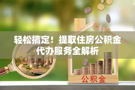 准格尔旗轻松搞定！提取住房公积金代办服务全解析