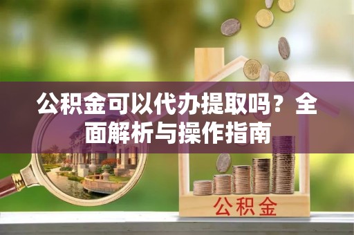 准格尔旗公积金可以代办提取吗？全面解析与操作指南