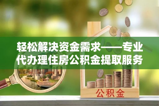 准格尔旗轻松解决资金需求——专业代办理住房公积金提取服务