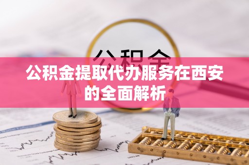 准格尔旗公积金提取代办服务在西安的全面解析