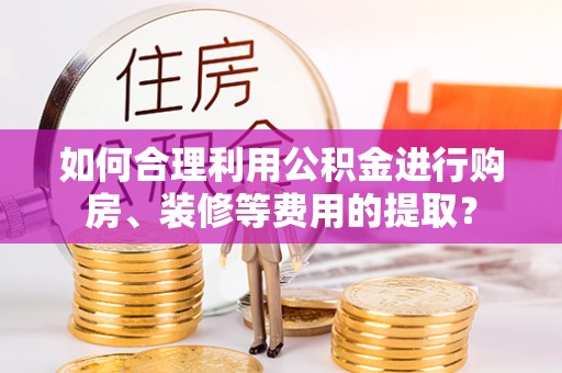 准格尔旗如何合理利用公积金进行购房、装修等费用的提取？