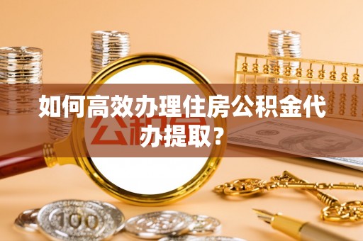 准格尔旗如何高效办理住房公积金代办提取？