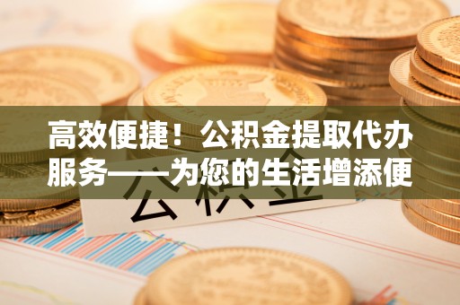 准格尔旗高效便捷！公积金提取代办服务——为您的生活增添便利