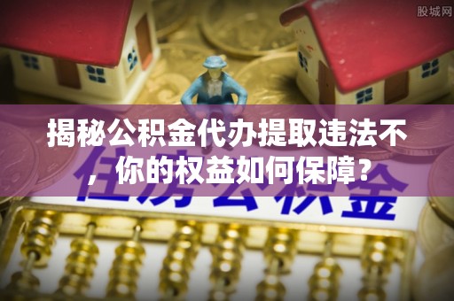 准格尔旗揭秘公积金代办提取违法不，你的权益如何保障？