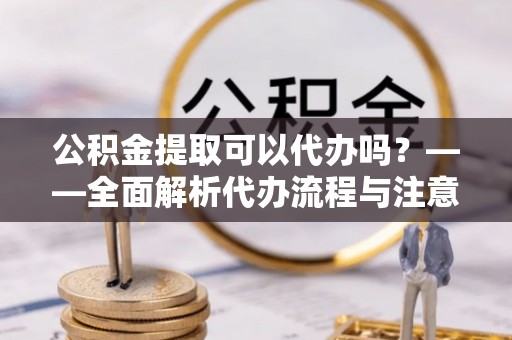 准格尔旗公积金提取可以代办吗？——全面解析代办流程与注意事项